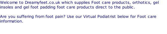 Welcome to Dreamyfeet.co.uk which supplies Foot care products, orthotics, gel insoles and gel foot padding foot care products direct to the public.  Are you suffering from foot pain? Use our Virtual Podiatrist below for Foot care information.
